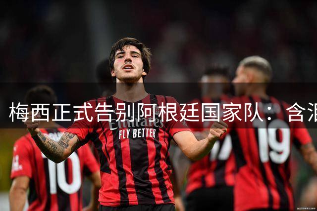 梅西正式告别阿根廷国家队：含泪倾诉心路历程